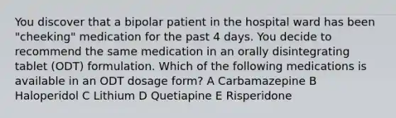 You discover that a bipolar patient in the hospital ward has been "cheeking" medication for the past 4 days. You decide to recommend the same medication in an orally disintegrating tablet (ODT) formulation. Which of the following medications is available in an ODT dosage form? A Carbamazepine B Haloperidol C Lithium D Quetiapine E Risperidone