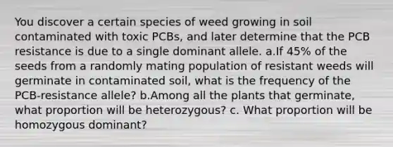 You discover a certain species of weed growing in soil contaminated with toxic PCBs, and later determine that the PCB resistance is due to a single dominant allele. a.If 45% of the seeds from a randomly mating population of resistant weeds will germinate in contaminated soil, what is the frequency of the PCB-resistance allele? b.Among all the plants that germinate, what proportion will be heterozygous? c. What proportion will be homozygous dominant?