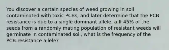 You discover a certain species of weed growing in soil contaminated with toxic PCBs, and later determine that the PCB resistance is due to a single dominant allele. a.If 45% of the seeds from a randomly mating population of resistant weeds will germinate in contaminated soil, what is the frequency of the PCB-resistance allele?