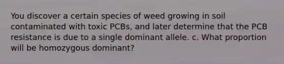 You discover a certain species of weed growing in soil contaminated with toxic PCBs, and later determine that the PCB resistance is due to a single dominant allele. c. What proportion will be homozygous dominant?