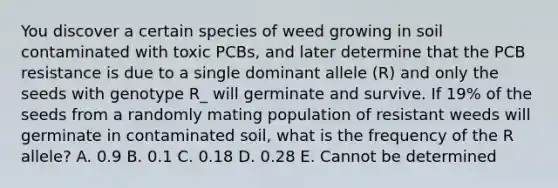 You discover a certain species of weed growing in soil contaminated with toxic PCBs, and later determine that the PCB resistance is due to a single dominant allele (R) and only the seeds with genotype R_ will germinate and survive. If 19% of the seeds from a randomly mating population of resistant weeds will germinate in contaminated soil, what is the frequency of the R allele? A. 0.9 B. 0.1 C. 0.18 D. 0.28 E. Cannot be determined