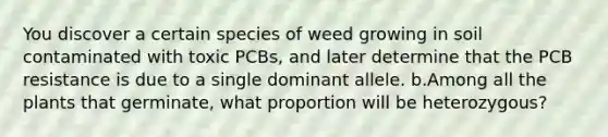 You discover a certain species of weed growing in soil contaminated with toxic PCBs, and later determine that the PCB resistance is due to a single dominant allele. b.Among all the plants that germinate, what proportion will be heterozygous?