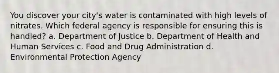 You discover your city's water is contaminated with high levels of nitrates. Which federal agency is responsible for ensuring this is handled? a. Department of Justice b. Department of Health and Human Services c. Food and Drug Administration d. Environmental Protection Agency