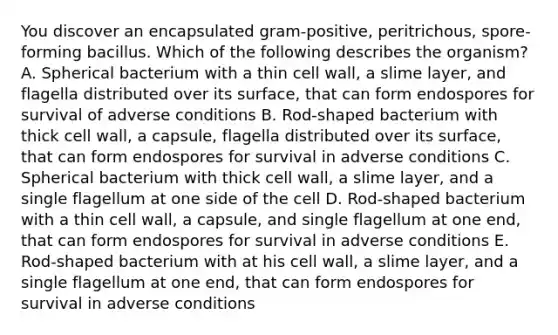 You discover an encapsulated gram-positive, peritrichous, spore-forming bacillus. Which of the following describes the organism? A. Spherical bacterium with a thin cell wall, a slime layer, and flagella distributed over its surface, that can form endospores for survival of adverse conditions B. Rod-shaped bacterium with thick cell wall, a capsule, flagella distributed over its surface, that can form endospores for survival in adverse conditions C. Spherical bacterium with thick cell wall, a slime layer, and a single flagellum at one side of the cell D. Rod-shaped bacterium with a thin cell wall, a capsule, and single flagellum at one end, that can form endospores for survival in adverse conditions E. Rod-shaped bacterium with at his cell wall, a slime layer, and a single flagellum at one end, that can form endospores for survival in adverse conditions