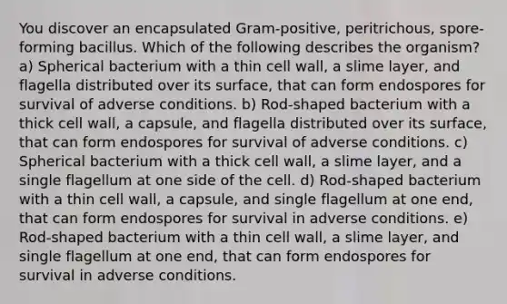 You discover an encapsulated Gram-positive, peritrichous, spore-forming bacillus. Which of the following describes the organism? a) Spherical bacterium with a thin cell wall, a slime layer, and flagella distributed over its surface, that can form endospores for survival of adverse conditions. b) Rod-shaped bacterium with a thick cell wall, a capsule, and flagella distributed over its surface, that can form endospores for survival of adverse conditions. c) Spherical bacterium with a thick cell wall, a slime layer, and a single flagellum at one side of the cell. d) Rod-shaped bacterium with a thin cell wall, a capsule, and single flagellum at one end, that can form endospores for survival in adverse conditions. e) Rod-shaped bacterium with a thin cell wall, a slime layer, and single flagellum at one end, that can form endospores for survival in adverse conditions.