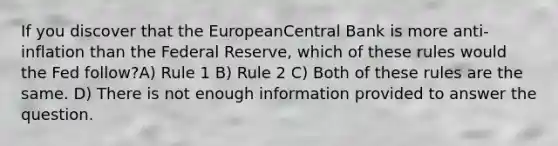 If you discover that the EuropeanCentral Bank is more anti-inflation than the Federal Reserve, which of these rules would the Fed follow?A) Rule 1 B) Rule 2 C) Both of these rules are the same. D) There is not enough information provided to answer the question.