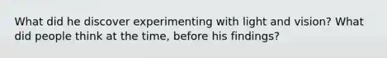 What did he discover experimenting with light and vision? What did people think at the time, before his findings?