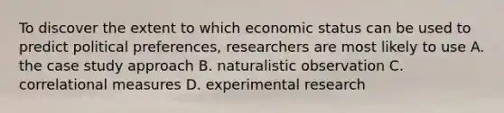 To discover the extent to which economic status can be used to predict political preferences, researchers are most likely to use A. the case study approach B. naturalistic observation C. correlational measures D. experimental research