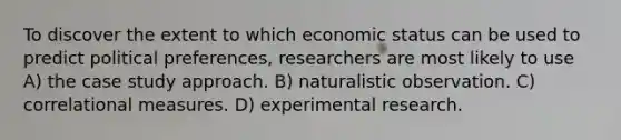 To discover the extent to which economic status can be used to predict political preferences, researchers are most likely to use A) the case study approach. B) naturalistic observation. C) correlational measures. D) experimental research.