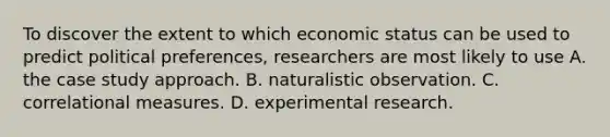 To discover the extent to which economic status can be used to predict political preferences, researchers are most likely to use A. the case study approach. B. naturalistic observation. C. correlational measures. D. experimental research.