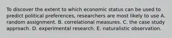 To discover the extent to which economic status can be used to predict political preferences, researchers are most likely to use A. random assignment. B. correlational measures. C. the case study approach. D. experimental research. E. naturalistic observation.