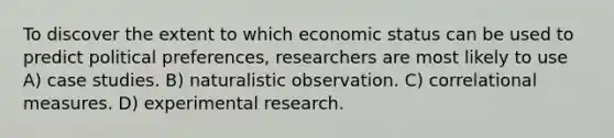 To discover the extent to which economic status can be used to predict political preferences, researchers are most likely to use A) case studies. B) naturalistic observation. C) correlational measures. D) experimental research.