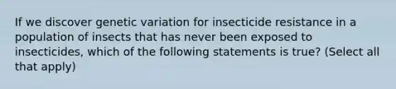 If we discover genetic variation for insecticide resistance in a population of insects that has never been exposed to insecticides, which of the following statements is true? (Select all that apply)