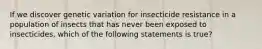 If we discover genetic variation for insecticide resistance in a population of insects that has never been exposed to insecticides, which of the following statements is true?