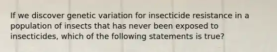 If we discover genetic variation for insecticide resistance in a population of insects that has never been exposed to insecticides, which of the following statements is true?