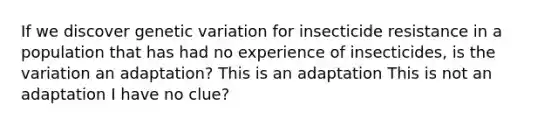 If we discover genetic variation for insecticide resistance in a population that has had no experience of insecticides, is the variation an adaptation? This is an adaptation This is not an adaptation I have no clue?