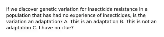 If we discover genetic variation for insecticide resistance in a population that has had no experience of insecticides, is the variation an adaptation? A. This is an adaptation B. This is not an adaptation C. I have no clue?