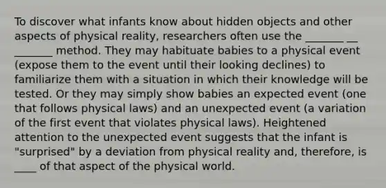 To discover what infants know about hidden objects and other aspects of physical reality, researchers often use the _______ __ _______ method. They may habituate babies to a physical event (expose them to the event until their looking declines) to familiarize them with a situation in which their knowledge will be tested. Or they may simply show babies an expected event (one that follows physical laws) and an unexpected event (a variation of the first event that violates physical laws). Heightened attention to the unexpected event suggests that the infant is "surprised" by a deviation from physical reality and, therefore, is ____ of that aspect of the physical world.