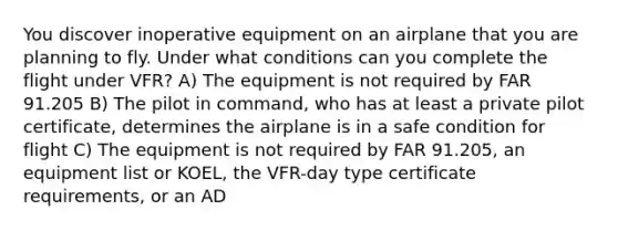 You discover inoperative equipment on an airplane that you are planning to fly. Under what conditions can you complete the flight under VFR? A) The equipment is not required by FAR 91.205 B) The pilot in command, who has at least a private pilot certificate, determines the airplane is in a safe condition for flight C) The equipment is not required by FAR 91.205, an equipment list or KOEL, the VFR-day type certificate requirements, or an AD