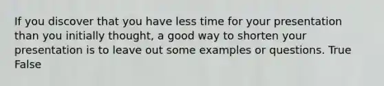 If you discover that you have less time for your presentation than you initially thought, a good way to shorten your presentation is to leave out some examples or questions. True False