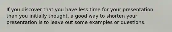 If you discover that you have less time for your presentation than you initially thought, a good way to shorten your presentation is to leave out some examples or questions.