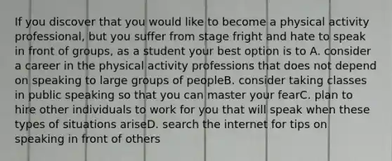 If you discover that you would like to become a physical activity professional, but you suffer from stage fright and hate to speak in front of groups, as a student your best option is to A. consider a career in the physical activity professions that does not depend on speaking to large groups of peopleB. consider taking classes in public speaking so that you can master your fearC. plan to hire other individuals to work for you that will speak when these types of situations ariseD. search the internet for tips on speaking in front of others