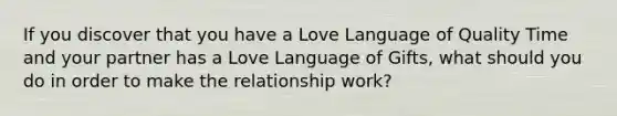 If you discover that you have a Love Language of Quality Time and your partner has a Love Language of Gifts, what should you do in order to make the relationship work?