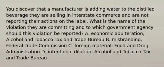 You discover that a manufacturer is adding water to the distilled beverage they are selling in interstate commerce and are not reporting their actions on the label. What is the name of the violation they are committing and to which government agency should this violation be reported? A. economic adulteration; Alcohol and Tobacco Tax and Trade Bureau B. misbranding; Federal Trade Commission C. foreign material; Food and Drug Administration D. intentional dilution; Alcohol and Tobacco Tax and Trade Bureau