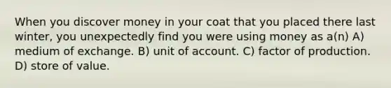 When you discover money in your coat that you placed there last winter, you unexpectedly find you were using money as a(n) A) medium of exchange. B) unit of account. C) factor of production. D) store of value.