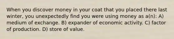 When you discover money in your coat that you placed there last winter, you unexpectedly find you were using money as a(n): A) medium of exchange. B) expander of economic activity. C) factor of production. D) store of value.