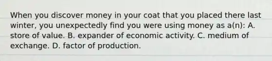 When you discover money in your coat that you placed there last winter, you unexpectedly find you were using money as a(n): A. store of value. B. expander of economic activity. C. medium of exchange. D. factor of production.