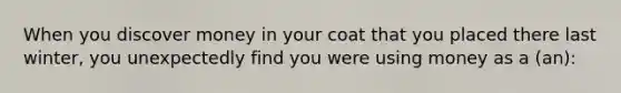 When you discover money in your coat that you placed there last winter, you unexpectedly find you were using money as a (an):