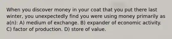 When you discover money in your coat that you put there last winter, you unexpectedly find you were using money primarily as a(n): A) medium of exchange. B) expander of economic activity. C) factor of production. D) store of value.