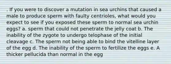 . If you were to discover a mutation in sea urchins that caused a male to produce sperm with faulty centrioles, what would you expect to see if you exposed these sperm to normal sea urchin eggs? a. sperm that could not penetrate the jelly coat b. The inability of the zygote to undergo telophase of the initial cleavage c. The sperm not being able to bind the vitelline layer of the egg d. The inability of the sperm to fertilize the eggs e. A thicker pellucida than normal in the egg