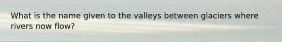 What is the name given to the valleys between glaciers where rivers now flow?