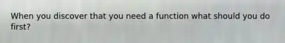 When you discover that you need a function what should you do first?