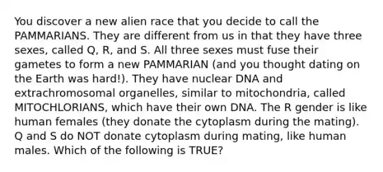 You discover a new alien race that you decide to call the PAMMARIANS. They are different from us in that they have three sexes, called Q, R, and S. All three sexes must fuse their gametes to form a new PAMMARIAN (and you thought dating on the Earth was hard!). They have nuclear DNA and extrachromosomal organelles, similar to mitochondria, called MITOCHLORIANS, which have their own DNA. The R gender is like human females (they donate the cytoplasm during the mating). Q and S do NOT donate cytoplasm during mating, like human males. Which of the following is TRUE?