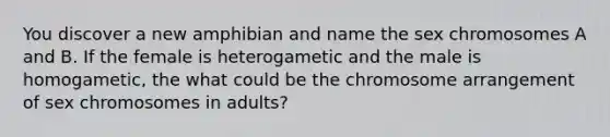 You discover a new amphibian and name the sex chromosomes A and B. If the female is heterogametic and the male is homogametic, the what could be the chromosome arrangement of sex chromosomes in adults?