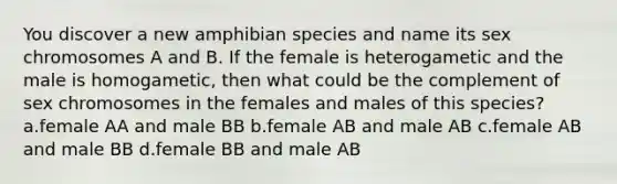 You discover a new amphibian species and name its sex chromosomes A and B. If the female is heterogametic and the male is homogametic, then what could be the complement of sex chromosomes in the females and males of this species? a.female AA and male BB b.female AB and male AB c.female AB and male BB d.female BB and male AB