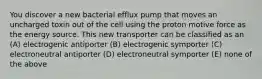 You discover a new bacterial efflux pump that moves an uncharged toxin out of the cell using the proton motive force as the energy source. This new transporter can be classified as an (A) electrogenic antiporter (B) electrogenic symporter (C) electroneutral antiporter (D) electroneutral symporter (E) none of the above