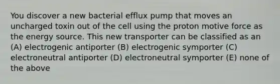 You discover a new bacterial efflux pump that moves an uncharged toxin out of the cell using the proton motive force as the energy source. This new transporter can be classified as an (A) electrogenic antiporter (B) electrogenic symporter (C) electroneutral antiporter (D) electroneutral symporter (E) none of the above