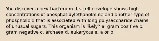 You discover a new bacterium. Its cell envelope shows high concentrations of phosphatidylethanolmine and another type of phospholipid that is associated with long polysaccharide chains of unusual sugars. This organism is likely? a. gram positive b. gram negative c. archaea d. eukaryote e. a or b