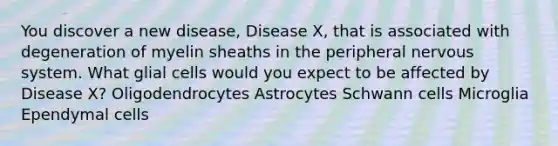 You discover a new disease, Disease X, that is associated with degeneration of myelin sheaths in the peripheral nervous system. What glial cells would you expect to be affected by Disease X? Oligodendrocytes Astrocytes Schwann cells Microglia Ependymal cells