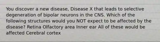 You discover a new disease, Disease X that leads to selective degeneration of bipolar neurons in the CNS. Which of the following structures would you NOT expect to be affected by the disease? Retina Olfactory area Inner ear All of these would be affected Cerebral cortex