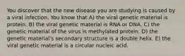 You discover that the new disease you are studying is caused by a viral infection. You know that A) the viral genetic material is protein. B) the viral genetic material is RNA or DNA. C) the genetic material of the virus is methylated protein. D) the genetic material's secondary structure is a double helix. E) the viral genetic material is a circular nucleic acid.