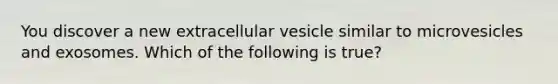 You discover a new extracellular vesicle similar to microvesicles and exosomes. Which of the following is true?