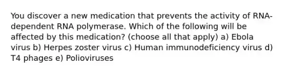 You discover a new medication that prevents the activity of RNA-dependent RNA polymerase. Which of the following will be affected by this medication? (choose all that apply) a) Ebola virus b) Herpes zoster virus c) Human immunodeficiency virus d) T4 phages e) Polioviruses