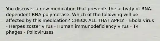 You discover a new medication that prevents the activity of RNA-dependent RNA polymerase. Which of the following will be affected by this medication? CHECK ALL THAT APPLY. - Ebola virus - Herpes zoster virus - Human immunodeficiency virus - T4 phages - Polioviruses