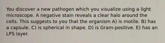 You discover a new pathogen which you visualize using a light microscope. A negative stain reveals a clear halo around the cells. This suggests to you that the organism A) is motile. B) has a capsule. C) is spherical in shape. D) is Gram-positive. E) has an LPS layer.