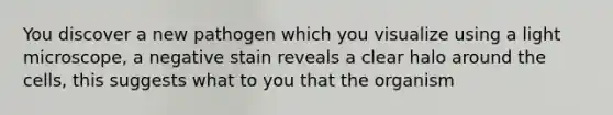 You discover a new pathogen which you visualize using a light microscope, a negative stain reveals a clear halo around the cells, this suggests what to you that the organism